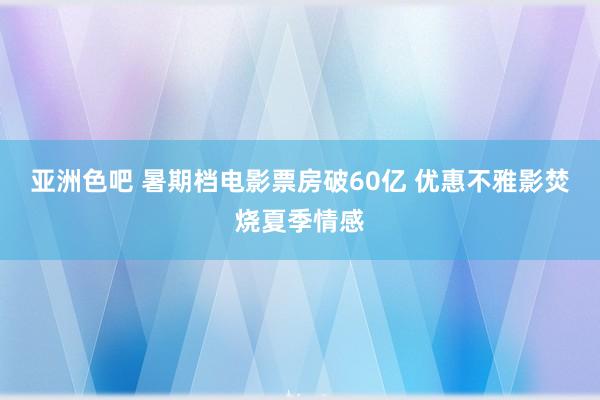 亚洲色吧 暑期档电影票房破60亿 优惠不雅影焚烧夏季情感