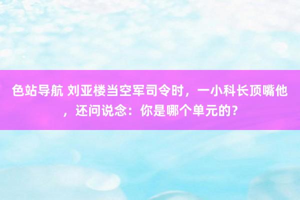 色站导航 刘亚楼当空军司令时，一小科长顶嘴他，还问说念：你是哪个单元的？