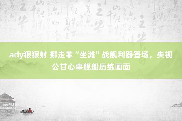 ady狠狠射 挪走菲“坐滩”战舰利器登场，央视公甘心事舰船历练画面