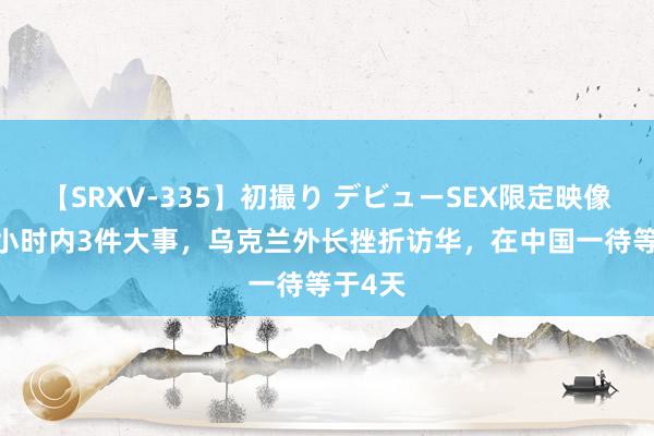 【SRXV-335】初撮り デビューSEX限定映像集 24小时内3件大事，乌克兰外长挫折访华，在中国一待等于4天