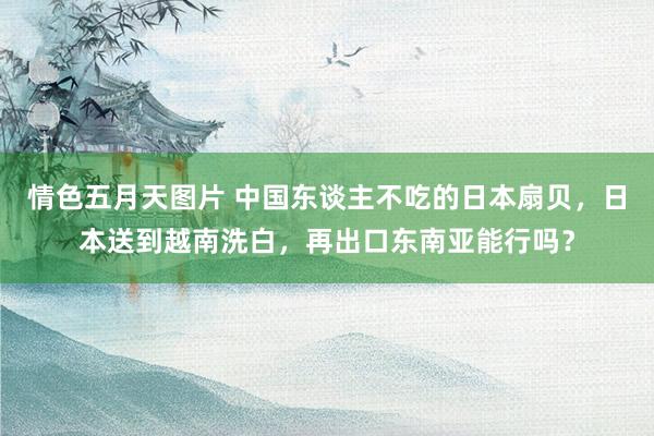 情色五月天图片 中国东谈主不吃的日本扇贝，日本送到越南洗白，再出口东南亚能行吗？