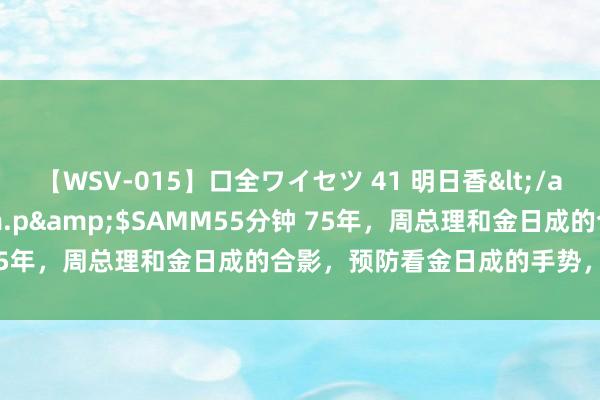 【WSV-015】口全ワイセツ 41 明日香</a>2003-07-18h.m.p&$SAMM55分钟 75年，周总理和金日成的合影，预防看金日成的手势，这很有谨慎