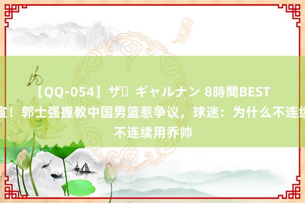 【QQ-054】ザ・ギャルナン 8時間BEST 崇拜官宣！郭士强握教中国男篮惹争议，球迷：为什么不连续用乔帅