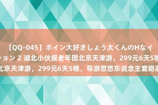 【QQ-045】ボイン大好きしょう太くんのHなイタズラ BESTセレクション 2 湖北小伙报老年团北京天津游，299元6天5晚，导游忽悠东说念主套路满满