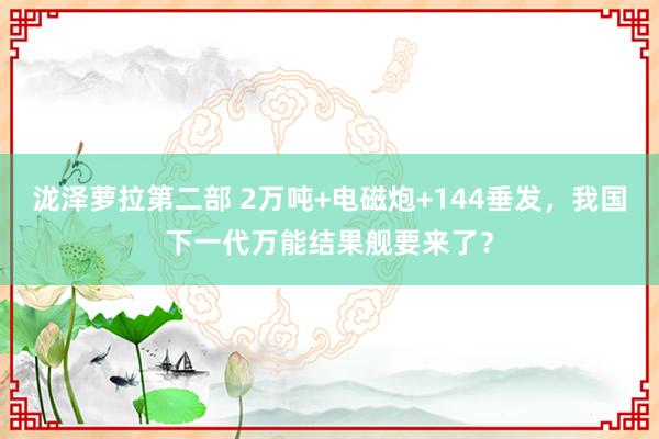 泷泽萝拉第二部 2万吨+电磁炮+144垂发，我国下一代万能结果舰要来了？