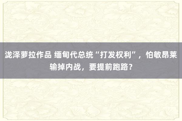 泷泽萝拉作品 缅甸代总统“打发权利”，怕敏昂莱输掉内战，要提前跑路？