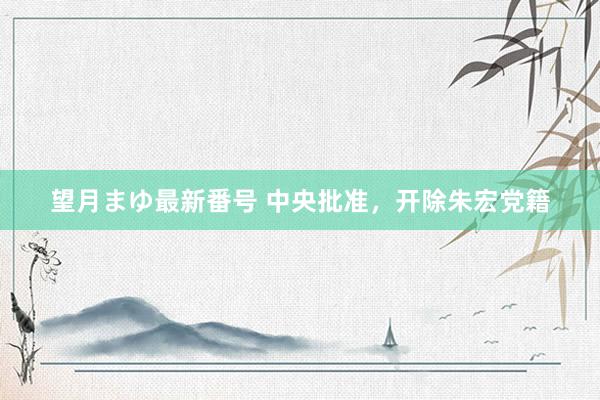 望月まゆ最新番号 中央批准，开除朱宏党籍