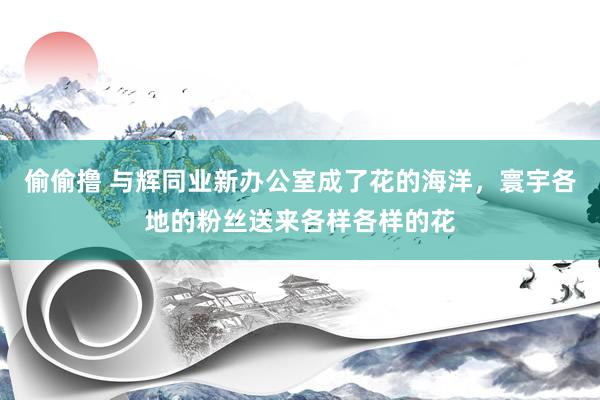 偷偷撸 与辉同业新办公室成了花的海洋，寰宇各地的粉丝送来各样各样的花