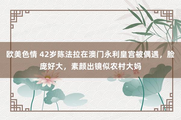 欧美色情 42岁陈法拉在澳门永利皇宫被偶遇，脸庞好大，素颜出镜似农村大妈