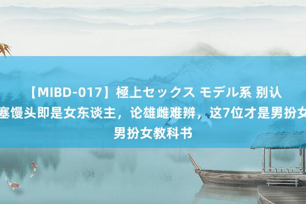 【MIBD-017】極上セックス モデル系 别认为胸部塞馒头即是女东谈主，论雄雌难辨，这7位才是男扮女教科书