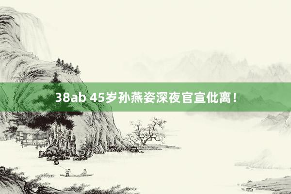 38ab 45岁孙燕姿深夜官宣仳离！