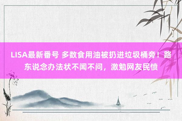 LISA最新番号 多数食用油被扔进垃圾桶旁！路东说念办法状不闻不问，激勉网友民愤