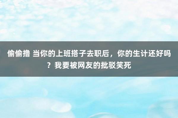 偷偷撸 当你的上班搭子去职后，你的生计还好吗？我要被网友的批驳笑死