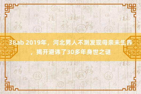 38ab 2019年，河北男人不测发现母亲未生养，揭开避讳了30多年身世之谜