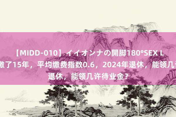 【MIDD-010】イイオンナの開脚180°SEX LISA 社保缴了15年，平均缴费指数0.6，2024年退休，能领几许待业金？