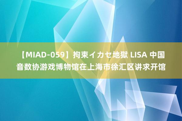 【MIAD-059】拘束イカセ地獄 LISA 中国音数协游戏博物馆在上海市徐汇区讲求开馆