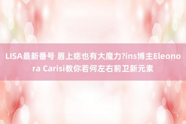 LISA最新番号 唇上痣也有大魔力?ins博主Eleonora Carisi教你若何左右前卫新元素