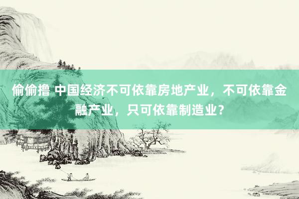 偷偷撸 中国经济不可依靠房地产业，不可依靠金融产业，只可依靠制造业？