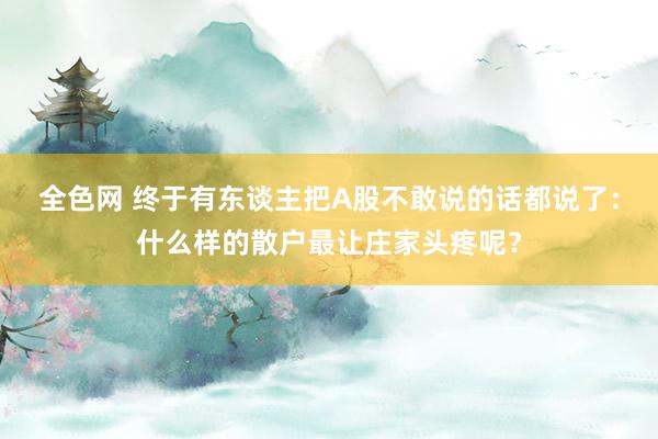 全色网 终于有东谈主把A股不敢说的话都说了：什么样的散户最让庄家头疼呢？