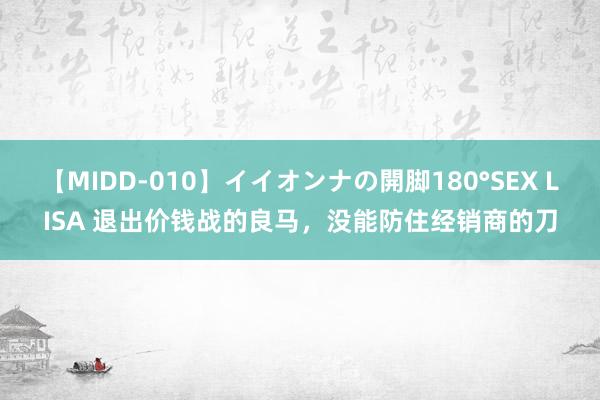 【MIDD-010】イイオンナの開脚180°SEX LISA 退出价钱战的良马，没能防住经销商的刀