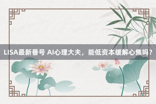 LISA最新番号 AI心理大夫，能低资本缓解心焦吗？