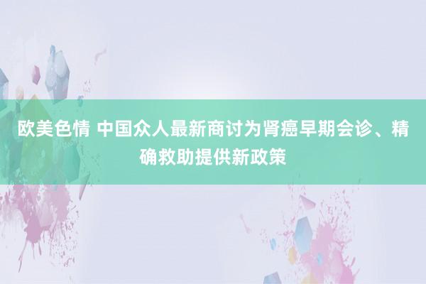 欧美色情 中国众人最新商讨为肾癌早期会诊、精确救助提供新政策