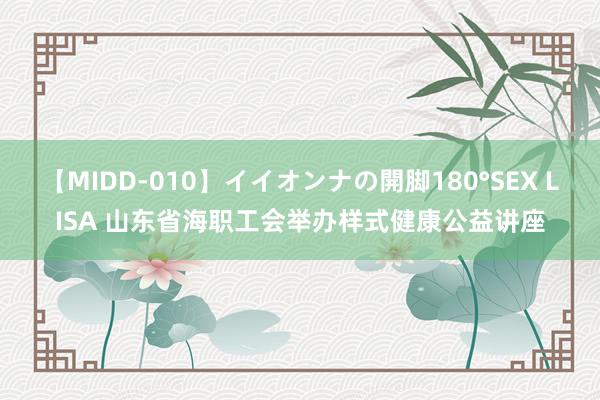 【MIDD-010】イイオンナの開脚180°SEX LISA 山东省海职工会举办样式健康公益讲座