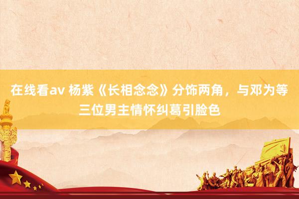 在线看av 杨紫《长相念念》分饰两角，与邓为等三位男主情怀纠葛引脸色