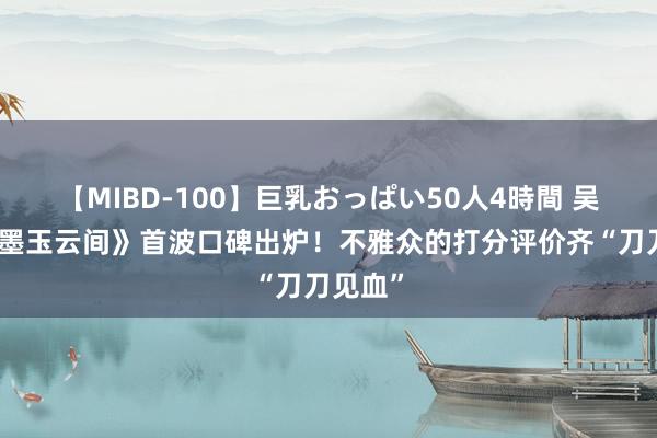 【MIBD-100】巨乳おっぱい50人4時間 吴谨言《墨玉云间》首波口碑出炉！不雅众的打分评价齐“刀刀见血”