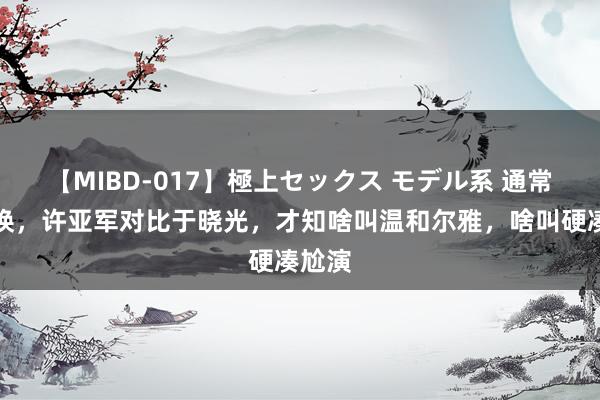 【MIBD-017】極上セックス モデル系 通常演陈焕，许亚军对比于晓光，才知啥叫温和尔雅，啥叫硬凑尬演