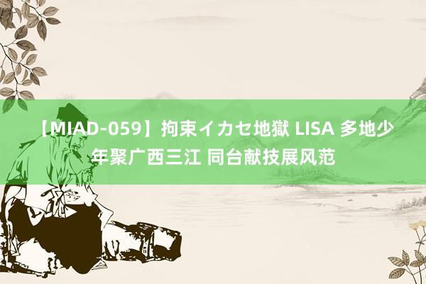 【MIAD-059】拘束イカセ地獄 LISA 多地少年聚广西三江 同台献技展风范