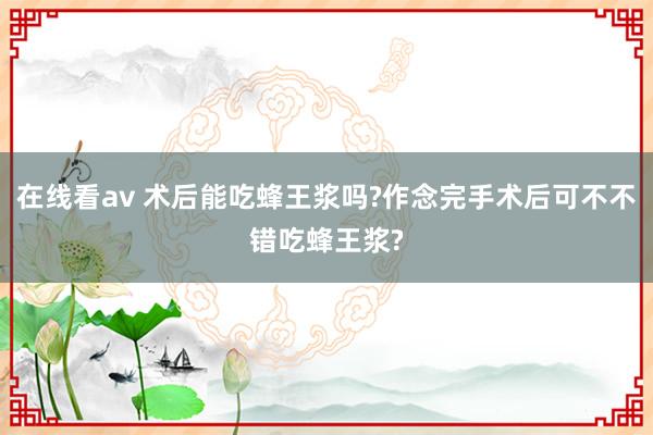 在线看av 术后能吃蜂王浆吗?作念完手术后可不不错吃蜂王浆?