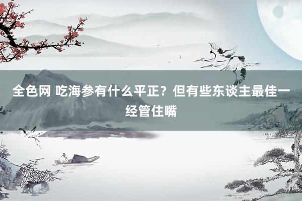 全色网 吃海参有什么平正？但有些东谈主最佳一经管住嘴