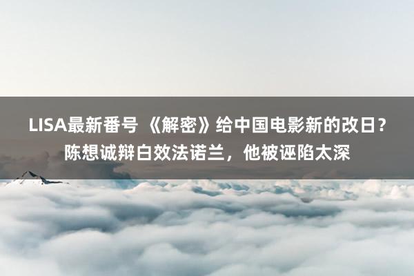 LISA最新番号 《解密》给中国电影新的改日？陈想诚辩白效法诺兰，他被诬陷太深