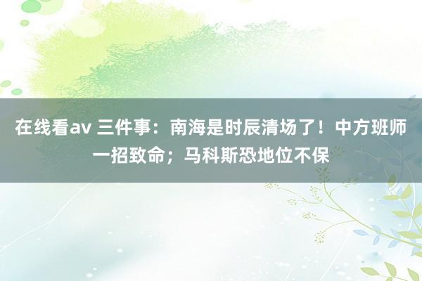 在线看av 三件事：南海是时辰清场了！中方班师一招致命；马科斯恐地位不保