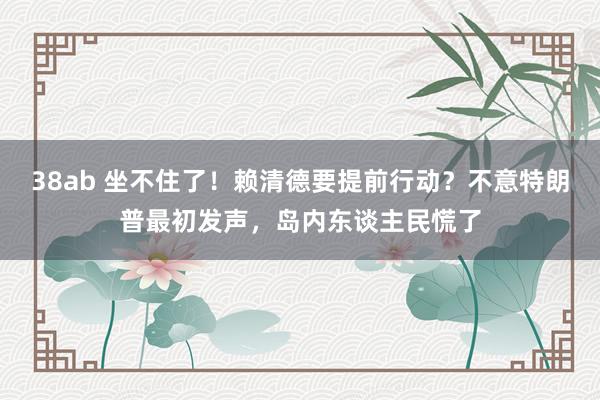 38ab 坐不住了！赖清德要提前行动？不意特朗普最初发声，岛内东谈主民慌了