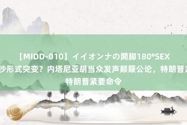 【MIDD-010】イイオンナの開脚180°SEX LISA 加沙形式突变？内塔尼亚胡当众发声颠簸公论，特朗普紧要命令