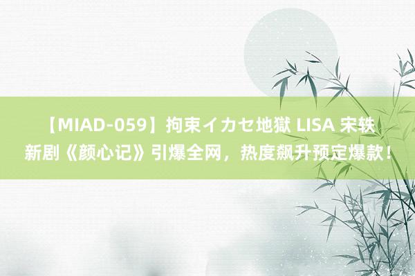 【MIAD-059】拘束イカセ地獄 LISA 宋轶新剧《颜心记》引爆全网，热度飙升预定爆款！