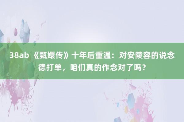 38ab 《甄嬛传》十年后重温：对安陵容的说念德打单，咱们真的作念对了吗？