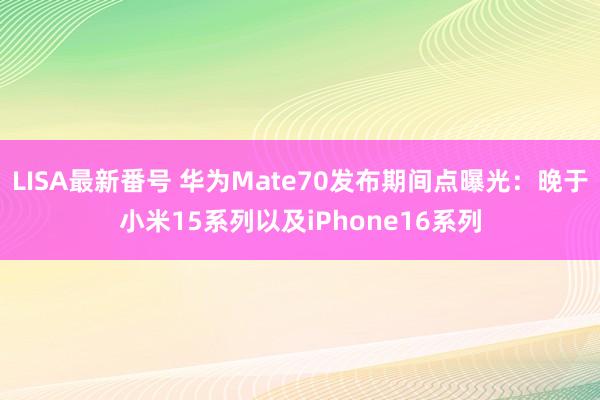 LISA最新番号 华为Mate70发布期间点曝光：晚于小米15系列以及iPhone16系列