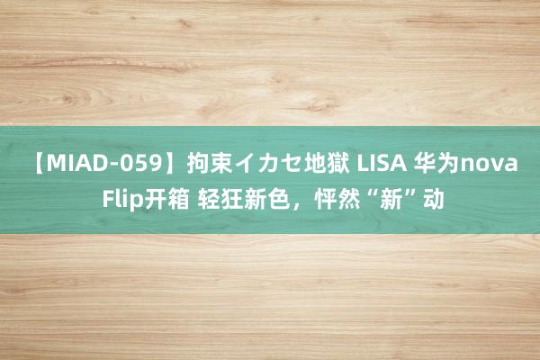 【MIAD-059】拘束イカセ地獄 LISA 华为nova Flip开箱 轻狂新色，怦然“新”动