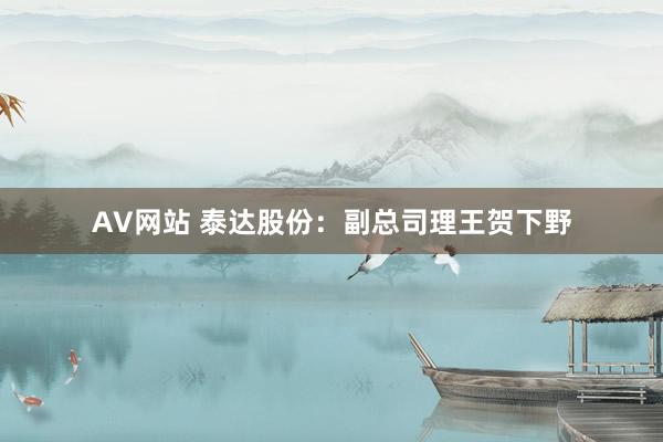 AV网站 泰达股份：副总司理王贺下野