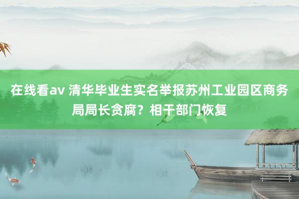 在线看av 清华毕业生实名举报苏州工业园区商务局局长贪腐？相干部门恢复