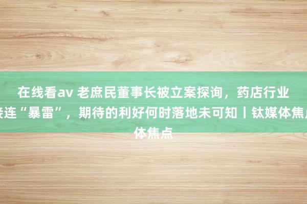 在线看av 老庶民董事长被立案探询，药店行业接连“暴雷”，期待的利好何时落地未可知丨钛媒体焦点