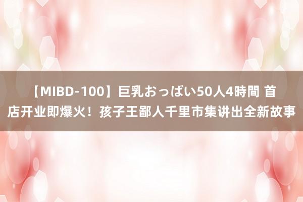 【MIBD-100】巨乳おっぱい50人4時間 首店开业即爆火！孩子王鄙人千里市集讲出全新故事