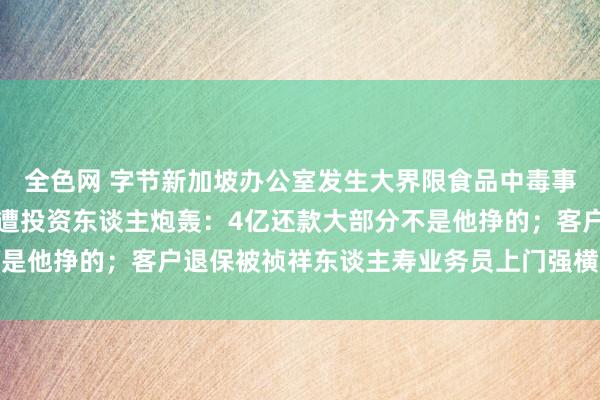 全色网 字节新加坡办公室发生大界限食品中毒事件，官方回复；罗永浩遭投资东谈主炮轰：4亿还款大部分不是他挣的；客户退保被祯祥东谈主寿业务员上门强横丨雷峰早报