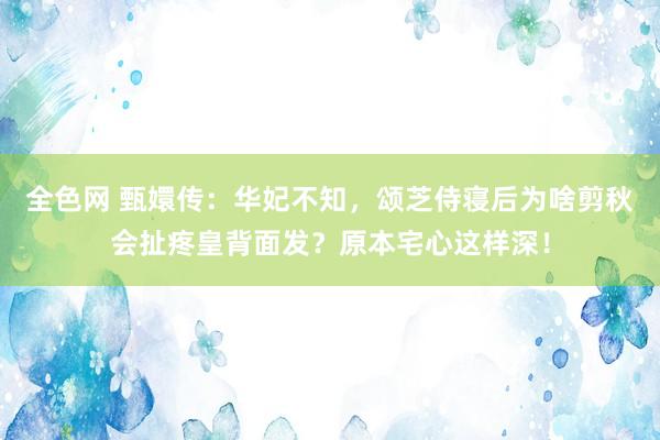 全色网 甄嬛传：华妃不知，颂芝侍寝后为啥剪秋会扯疼皇背面发？原本宅心这样深！