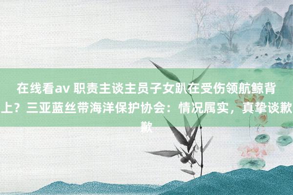 在线看av 职责主谈主员子女趴在受伤领航鲸背上？三亚蓝丝带海洋保护协会：情况属实，真挚谈歉