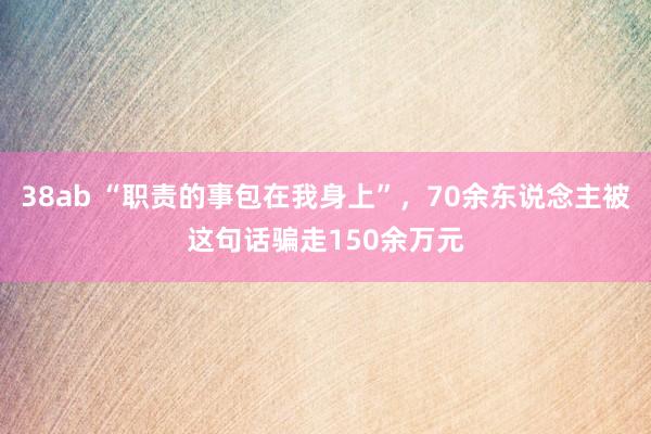 38ab “职责的事包在我身上”，70余东说念主被这句话骗走150余万元