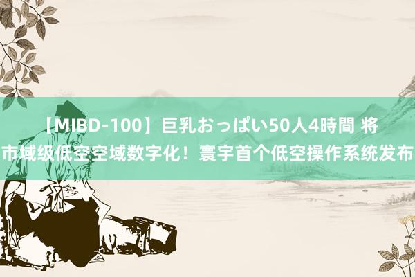 【MIBD-100】巨乳おっぱい50人4時間 将市域级低空空域数字化！寰宇首个低空操作系统发布